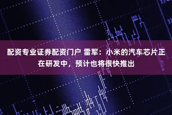 配资专业证券配资门户 雷军：小米的汽车芯片正在研发中，预计也将很快推出