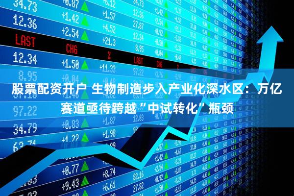 股票配资开户 生物制造步入产业化深水区：万亿赛道亟待跨越“中试转化”瓶颈