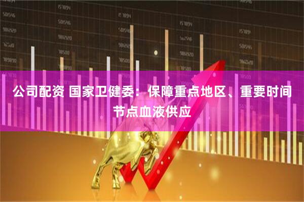 公司配资 国家卫健委：保障重点地区、重要时间节点血液供应