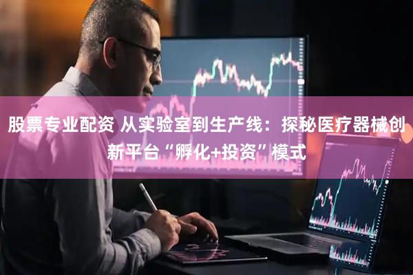 股票专业配资 从实验室到生产线：探秘医疗器械创新平台“孵化+投资”模式