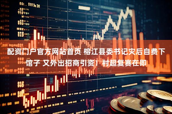 配资门户官方网站首页 榕江县委书记灾后自费下馆子 又外出招商引资！村超复赛在即