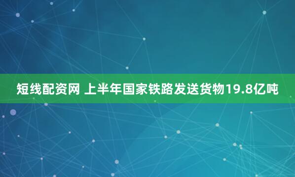 短线配资网 上半年国家铁路发送货物19.8亿吨