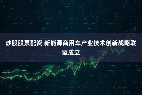 炒股股票配资 新能源商用车产业技术创新战略联盟成立