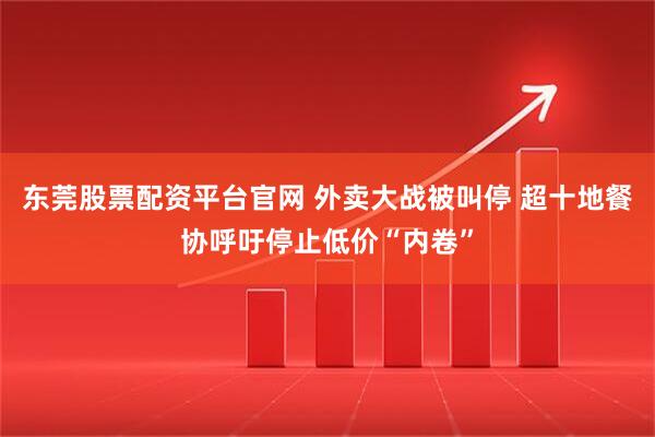 东莞股票配资平台官网 外卖大战被叫停 超十地餐协呼吁停止低价“内卷”