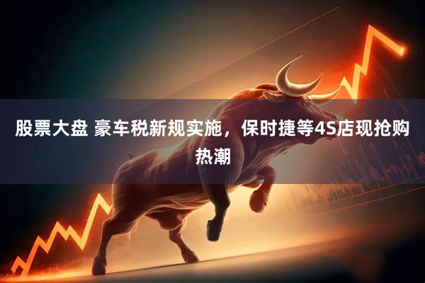 股票大盘 豪车税新规实施，保时捷等4S店现抢购热潮
