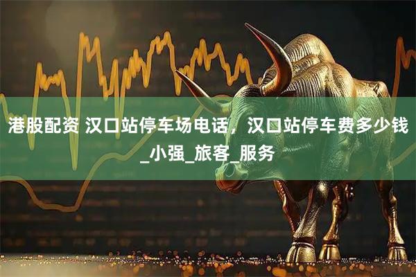 港股配资 汉口站停车场电话，汉口站停车费多少钱_小强_旅客_服务