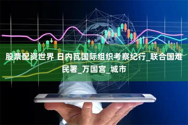 股票配资世界 日内瓦国际组织考察纪行_联合国难民署_万国宫_城市