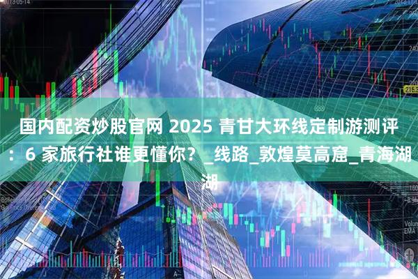 国内配资炒股官网 2025 青甘大环线定制游测评：6 家旅行社谁更懂你？_线路_敦煌莫高窟_青海湖