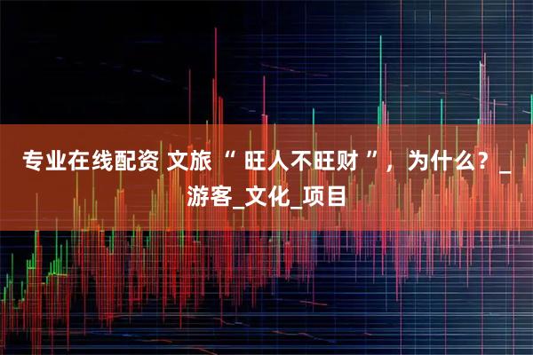 专业在线配资 文旅 “ 旺人不旺财 ”，为什么？_游客_文化_项目