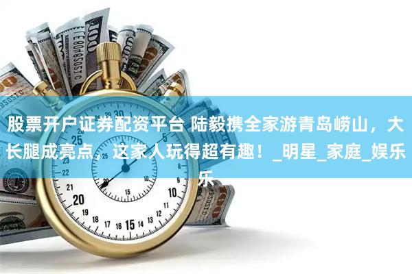 股票开户证券配资平台 陆毅携全家游青岛崂山，大长腿成亮点，这家人玩得超有趣！_明星_家庭_娱乐