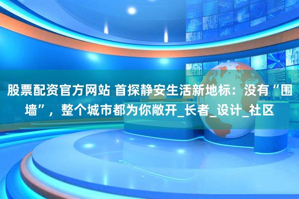 股票配资官方网站 首探静安生活新地标：没有“围墙”，整个城市都为你敞开_长者_设计_社区