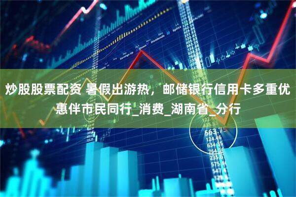 炒股股票配资 暑假出游热，邮储银行信用卡多重优惠伴市民同行_消费_湖南省_分行