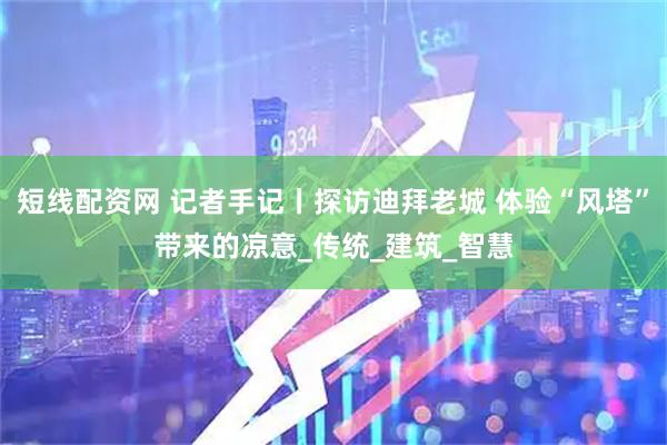 短线配资网 记者手记丨探访迪拜老城 体验“风塔”带来的凉意_传统_建筑_智慧