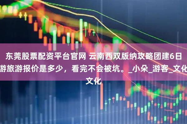 东莞股票配资平台官网 云南西双版纳攻略团建6日游旅游报价是多少，看完不会被坑。_小朵_游客_文化
