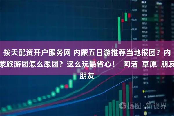 按天配资开户服务网 内蒙五日游推荐当地报团？内蒙旅游团怎么跟团？这么玩最省心！_阿洁_草原_朋友