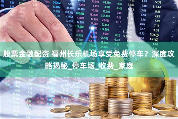 股票金融配资 福州长乐机场享受免费停车？深度攻略揭秘_停车场_收费_家庭