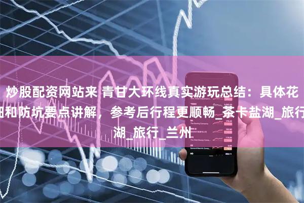 炒股配资网站来 青甘大环线真实游玩总结：具体花费明细和防坑要点讲解，参考后行程更顺畅_茶卡盐湖_旅行_兰州