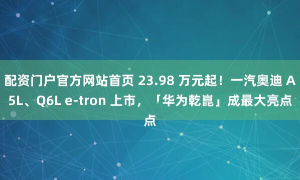 配资门户官方网站首页 23.98 万元起！一汽奥迪 A5L、Q6L e-tron 上市，「华为乾崑」成最大亮点