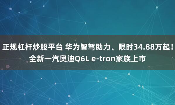 正规杠杆炒股平台 华为智驾助力、限时34.88万起！全新一汽奥迪Q6L e-tron家族上市