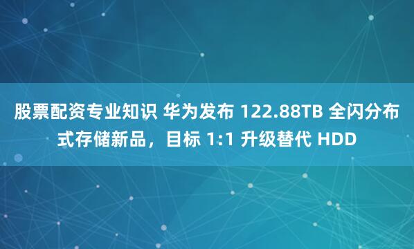 股票配资专业知识 华为发布 122.88TB 全闪分布式存储新品，目标 1:1 升级替代 HDD