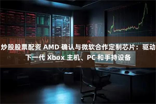 炒股股票配资 AMD 确认与微软合作定制芯片：驱动下一代 Xbox 主机、PC 和手持设备