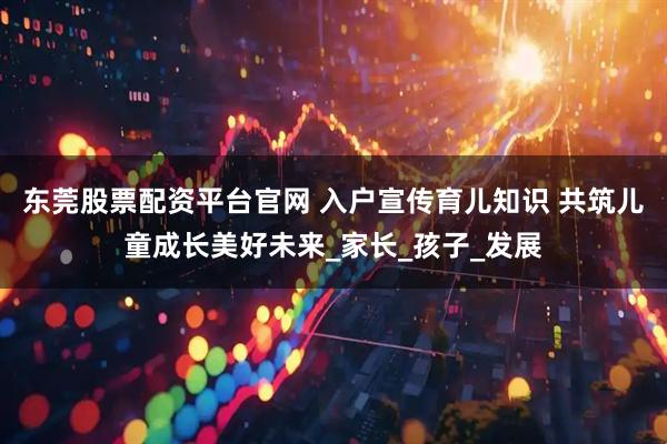 东莞股票配资平台官网 入户宣传育儿知识 共筑儿童成长美好未来_家长_孩子_发展