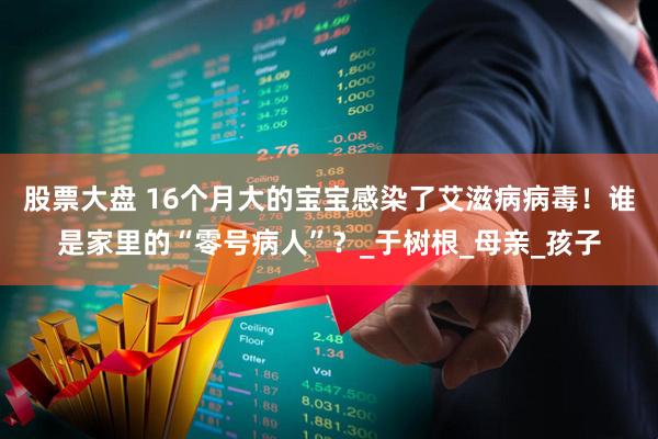 股票大盘 16个月大的宝宝感染了艾滋病病毒！谁是家里的“零号病人”？_于树根_母亲_孩子