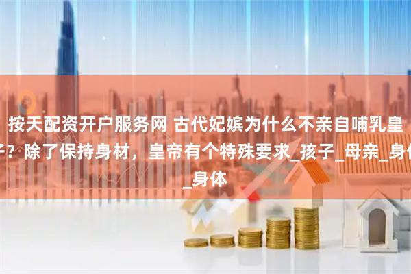 按天配资开户服务网 古代妃嫔为什么不亲自哺乳皇子？除了保持身材，皇帝有个特殊要求_孩子_母亲_身体