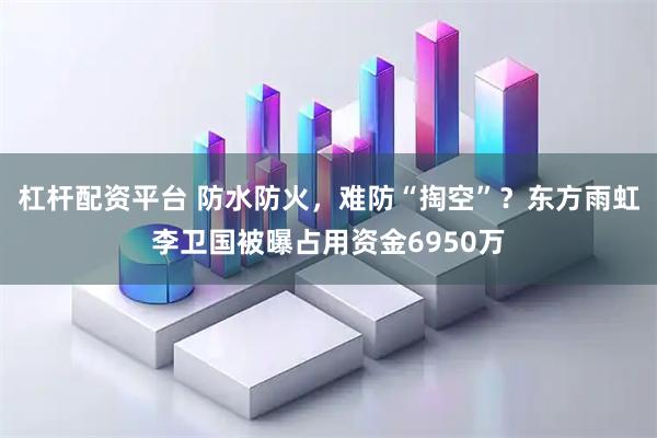 杠杆配资平台 防水防火，难防“掏空”？东方雨虹李卫国被曝占用资金6950万