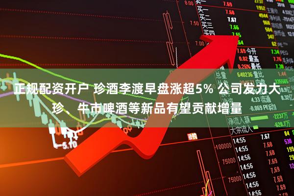 正规配资开户 珍酒李渡早盘涨超5% 公司发力大珍、牛市啤酒等新品有望贡献增量