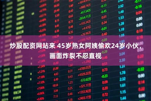 炒股配资网站来 45岁熟女阿姨偷欢24岁小伙，画面炸裂不忍直视