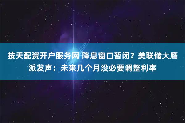 按天配资开户服务网 降息窗口暂闭？美联储大鹰派发声：未来几个月没必要调整利率