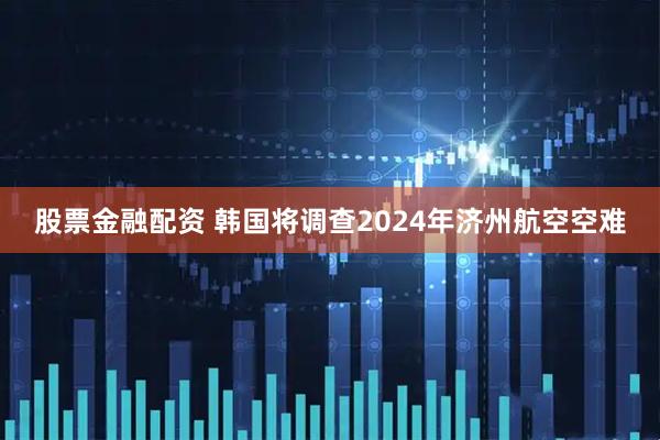 股票金融配资 韩国将调查2024年济州航空空难