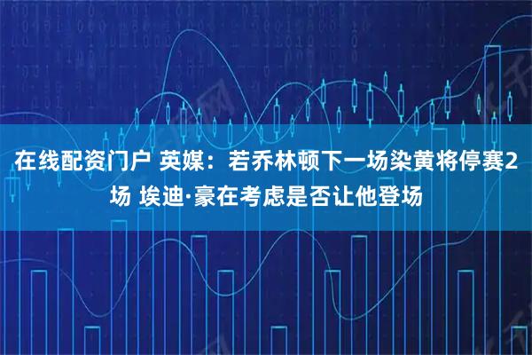 在线配资门户 英媒：若乔林顿下一场染黄将停赛2场 埃迪·豪在考虑是否让他登场