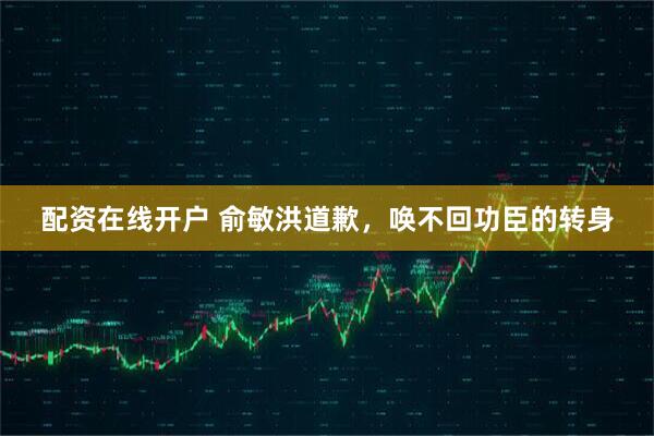 配资在线开户 俞敏洪道歉，唤不回功臣的转身