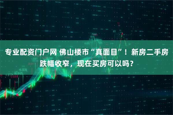 专业配资门户网 佛山楼市“真面目”！新房二手房跌幅收窄，现在买房可以吗？