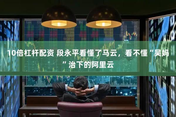 10倍杠杆配资 段永平看懂了马云，看不懂“吴妈”治下的阿里云